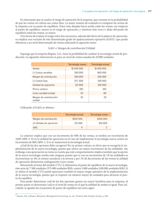 177
J. La palanca de operación y el riesgo de operación o de negocio
Es interesante que se analice el riesgo de operación de la empresa, que consiste en la probabilidad
de que las ventas no cubran sus costos fijos. La mejor manera de evaluarlo es comparar las ventas de
la empresa con su punto de equilibrio. Entre más alejadas hacia arriba estén las ventas con respecto
al punto de equilibrio, menor es el riesgo de operación, y mientras más cerca o abajo del punto de
equilibrio estén las ventas, es mayor.
Una forma de evaluar el riesgo entre dos escenarios, además del efecto de la palanca de operación,
es emplear una variante de este denominado grado de apalancamiento operativo (GAO),7 que puede
obtenerse a un nivel determinado de ventas utilizando la siguiente razón:
GAO = Margen de contribución/Utilidad
Suponga que la empresa Regina, S.A., tiene la posibilidad de cambiar la tecnología actual de pro-
ducción. La siguiente información es para un nivel de ventas anuales de 10 000 unidades:
Tecnología nueva Tecnología actual
Ventas $1 000 000 $1 000 000
(–) Costos variables 500 000 800 000
Margen de contribución 500 000 200 000
(–) Costos fijos 375 000 100 000
Utilidad de operación 125 000 100 000
Precio unitario 100 100
Costo variable/unidad 50 80
Margen de contribución/
unidad
50 20
Utilizando el GAO, se obtiene:
Tecnología actual Tecnología nueva
Margen de contribución $500 000 $200 000
(/) Utilidad de operación 125 000 100 000
GAO 4 2
Lo anterior implica que con un incremento de 40% de las ventas, se tendría un incremento de
160% (40% × 4) en la utilidad de operación en el caso de implementar la tecnología nueva contra un
incremento de 80% (40% × 2) si se mantuviera la tecnología actual.
¿Cuál de las dos opciones debe escogerse? En un primer vistazo, es obvio que se escogería la im-
plementación de la nueva tecnología, puesto que ofrece un mayor incremento de las utilidades. Sin
embargo, esta apreciación no toma en cuenta que este comportamiento implica también que la opción
de la nueva tecnología resulta más riesgosa, puesto que si con un incremento de 1% las utilidades se
incrementan en 4%, lo mismo sucedería a la inversa y por 1% de decremento de las ventas la utilidad
de operación disminuiría análogamente 4 por ciento.
Retomando el tema del modelo CVU, si obtenemos el punto de equilibrio de la nueva tecnología,
éste sería de 7 500 unidades (375 000 unidades/$50), contra 5 000 unidades (100 000 unidades/$20). Si
se utiliza el modelo CVU puede apreciarse también el mayor riesgo operativo de la implementación
de la nueva tecnología, puesto que se requiere un número mayor de unidades para alcanzar el pun-
to de equilibro.
Para poder determinar cuál de las dos opciones genera un mayor beneficio para la empresa, el
primer punto es determinar cuál es el nivel de ventas en el que la utilidad de ambas es igual. Para cal-
cularlo, se igualan las ecuaciones de punto de equilibrio tal como sigue:
7 Hansen, Don y Mowen, Maryanne, Management Accounting, 5a. ed., Prentice-Hall, Estados Unidos, p. 656.
05_RAMIREZ_05.indd 177
05_RAMIREZ_05.indd 177 26/09/12 12:43
26/09/12 12:43
 