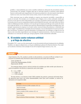 179
K. Modelo costo-volumen-utilidad y el flujo de efectivo
posibles, e intercambiarlos por costos variables mediante la utilización de proveeduría externa
(outsourcing). Por ejemplo, si Regina sabe que su mercado natural se contraerá, quizá debería
buscar un proveedor que maquile parte de su proceso productivo y, de esta manera, atar directa-
mente ese costo a las ventas (entre menos ventas, menor el costo total de ese proceso).
Cabe mencionar que en ambos ejemplos se supone una situación inevitable e inamovible en
cuanto al mercado. Por ejemplo, no se considera que si Regina crece a ritmo acelerado, tendrá que
incurrir en otro tipo de costos relacionados con su propio crecimiento (más personal, por ejemplo) o
la introducción de nuevos competidores dada la atractividad del mercado, y por ende sufrirá un efecto
sobre la utilidad proyectada; asimismo, en el caso de que la empresa perciba que está a punto de entrar
en la etapa de declive, no se considera que quizá los administradores emprendan estrategias para, por
ejemplo, reposicionar la empresa en un nuevo nicho, renovar la línea de productos o construirle una
nueva imagen. Consideremos el ejemplo de las tornamesas. Con el advenimiento de nuevas tecnolo-
gías, los famosos “tocadiscos” parecían destinados a la desaparición; sin embargo, en lugar de eso, las
marcas más conocidas emprendieron una estrategia de reposicionamiento, y hoy las tornamesas son
utilizadas en un mercado de nicho que, aunque pequeño, resulta sumamente redituable.
K. El modelo costo-volumen-utilidad
y el flujo de efectivo
El modelo CVU , como ya se ha mencionado, es una herramienta útil para la planeación de utilidades.
También, con algunas adaptaciones, es de gran utilidad para planear los flujos de efectivo. Para expli-
car lo anterior, tomemos como ejemplo el caso de la empresa Jorge Cavazos y Cía., S.A.
Jorge Cavazos y Cía., S.A., produce y vende un solo producto, a un precio de $5 por unidad. A con-
tinuación se presenta más información sobre la estructura de costos de la empresa:
Costo variable: $2
Costos fijos desembolsables: $3 000
Depreciación: $1 000
Si la empresa desea conocer cuál es el mínimo de unidades que debe vender para alcanzar su
punto de equilibrio de efectivo, la operación sería como sigue:
5x = 2x + 3 000
x = 3 000 / (5 − 2)
x = 1 000 unidades
De esta manera, si la empresa vende 1 000 unidades de producto, generará suficientes flujos
de operación para cubrir sus costos desembolsables, tanto fijos como variables. Lo anterior se
demuestra en la siguiente tabla:
Entradas:
Entradas de efectivo (1 000 unidades a $5 c/u) $5 000
Total de entradas $5 000
Salidas de efectivo:
Costos variables (1 000 unidades a $2 c/u) $2 000
Costos fijos $3 000
Total de salidas $5 000
Flujo de efectivo (Total de entradas − Total de salidas) $0
Ejemplo
05_RAMIREZ_05.indd 179
05_RAMIREZ_05.indd 179 26/09/12 12:43
26/09/12 12:43
 