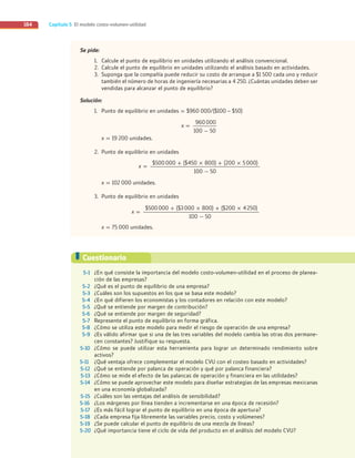 Capítulo 5 El modelo costo-volumen-utilidad
184
Se pide:
1. Calcule el punto de equilibrio en unidades utilizando el análisis convencional.
2. Calcule el punto de equilibrio en unidades utilizando el análisis basado en actividades.
3. Suponga que la compañía puede reducir su costo de arranque a $1 500 cada uno y reducir
también el número de horas de ingeniería necesarias a 4 250. ¿Cuántas unidades deben ser
vendidas para alcanzar el punto de equilibrio?
Solución:
1. Punto de equilibrio en unidades = $960 000/($100 – $50)
960000
100 - 50
x =
x = 19 200 unidades.
2. Punto de equilibrio en unidades
$500000 + ($450 × 800) + (200 × 5000)
100 - 50
x =
x = 102 000 unidades.
3. Punto de equilibrio en unidades
$500000 + ($3000 × 800) + ($200 × 4250)
100 - 50
x =
x = 75 000 unidades.
5-1 ¿En qué consiste la importancia del modelo costo-volumen-utilidad en el proceso de planea-
ción de las empresas?
5-2 ¿Qué es el punto de equilibrio de una empresa?
5-3 ¿Cuáles son los supuestos en los que se basa este modelo?
5-4 ¿En qué difieren los economistas y los contadores en relación con este modelo?
5-5 ¿Qué se entiende por margen de contribución?
5-6 ¿Qué se entiende por margen de seguridad?
5-7 Represente el punto de equilibrio en forma gráfica.
5-8 ¿Cómo se utiliza este modelo para medir el riesgo de operación de una empresa?
5-9 ¿Es válido afirmar que si una de las tres variables del modelo cambia las otras dos permane-
cen constantes? Justifique su respuesta.
5-10 ¿Cómo se puede utilizar esta herramienta para lograr un determinado rendimiento sobre
activos?
5-11 ¿Qué ventaja ofrece complementar el modelo CVU con el costeo basado en actividades?
5-12 ¿Qué se entiende por palanca de operación y qué por palanca financiera?
5-13 ¿Cómo se mide el efecto de las palancas de operación y financiera en las utilidades?
5-14 ¿Cómo se puede aprovechar este modelo para diseñar estrategias de las empresas mexicanas
en una economía globalizada?
5-15 ¿Cuáles son las ventajas del análisis de sensibilidad?
5-16 ¿Los márgenes por línea tienden a incrementarse en una época de recesión?
5-17 ¿Es más fácil lograr el punto de equilibrio en una época de apertura?
5-18 ¿Cada empresa fija libremente las variables precio, costo y volúmenes?
5-19 ¿Se puede calcular el punto de equilibrio de una mezcla de líneas?
5-20 ¿Qué importancia tiene el ciclo de vida del producto en el análisis del modelo CVU?
Cuestionario
05_RAMIREZ_05.indd 184
05_RAMIREZ_05.indd 184 26/09/12 12:43
26/09/12 12:43
 