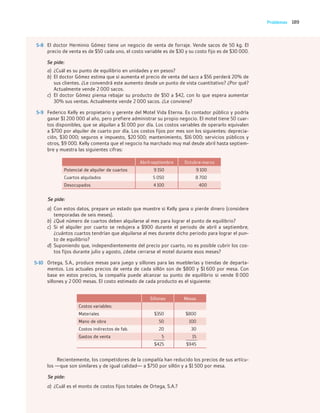 189
Problemas
5-8 El doctor Herminio Gómez tiene un negocio de venta de forraje. Vende sacos de 50 kg. El
precio de venta es de $50 cada uno, el costo variable es de $30 y su costo fijo es de $30 000.
Se pide:
a) ¿Cuál es su punto de equilibrio en unidades y en pesos?
b) El doctor Gómez estima que si aumenta el precio de venta del saco a $56 perderá 20% de
sus clientes. ¿Le convendrá este aumento desde un punto de vista cuantitativo? ¿Por qué?
Actualmente vende 2 000 sacos.
c) El doctor Gómez piensa rebajar su producto de $50 a $42, con lo que espera aumentar
30% sus ventas. Actualmente vende 2 000 sacos. ¿Le conviene?
5-9 Federico Kelly es propietario y gerente del Motel Vida Eterna. Es contador público y podría
ganar $1 200 000 al año, pero prefiere administrar su propio negocio. El motel tiene 50 cuar-
tos disponibles, que se alquilan a $1 000 por día. Los costos variables de operarlo equivalen
a $700 por alquiler de cuarto por día. Los costos fijos por mes son los siguientes: deprecia-
ción, $30 000; seguros e impuesto, $20 500; mantenimiento, $16 000; servicios públicos y
otros, $9 000. Kelly comenta que el negocio ha marchado muy mal desde abril hasta septiem-
bre y muestra las siguientes cifras:
Abril-septiembre Octubre-marzo
Potencial de alquiler de cuartos 9 150 9 100
Cuartos alquilados 5 050 8 700
Desocupados 4 100 400
Se pide:
a) Con estos datos, prepare un estado que muestre si Kelly gana o pierde dinero (considere
temporadas de seis meses).
b) ¿Qué número de cuartos deben alquilarse al mes para lograr el punto de equilibrio?
c) Si el alquiler por cuarto se redujera a $900 durante el periodo de abril a septiembre,
¿cuántos cuartos tendrían que alquilarse al mes durante dicho periodo para lograr el pun-
to de equilibrio?
d) Suponiendo que, independientemente del precio por cuarto, no es posible cubrir los cos-
tos fijos durante julio y agosto, ¿debe cerrarse el motel durante esos meses?
5-10 Ortega, S.A., produce mesas para juego y sillones para las mueblerías y tiendas de departa-
mentos. Los actuales precios de venta de cada sillón son de $800 y $1 600 por mesa. Con
base en estos precios, la compañía puede alcanzar su punto de equilibrio si vende 8 000
sillones y 2 000 mesas. El costo estimado de cada producto es el siguiente:
Sillones Mesas
Costos variables:
Materiales $350 $800
Mano de obra 50 100
Costos indirectos de fab. 20 30
Gastos de venta 5 15
$425 $945
Recientemente, los competidores de la compañía han reducido los precios de sus artícu-
los —que son similares y de igual calidad— a $750 por sillón y a $1 500 por mesa.
Se pide:
a) ¿Cuál es el monto de costos fijos totales de Ortega, S.A.?
05_RAMIREZ_05.indd 189
05_RAMIREZ_05.indd 189 26/09/12 12:43
26/09/12 12:43
 
