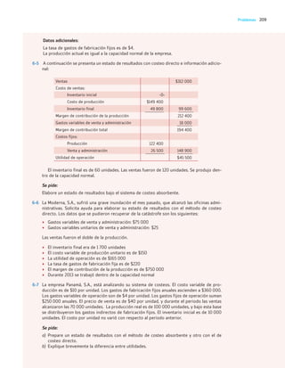 209
Problemas
Datos adicionales:
La tasa de gastos de fabricación fijos es de $4.
La producción actual es igual a la capacidad normal de la empresa.
6-5 A continuación se presenta un estado de resultados con costeo directo e información adicio-
nal:
Ventas $312 000
Costo de ventas:
Inventario inicial -0-
Costo de producción $149 400
Inventario final 49 800 99 600
Margen de contribución de la producción 212 400
Gastos variables de venta y administración 18 000
Margen de contribución total 194 400
Costos fijos:
Producción 122 400
Venta y administración 26 500 148 900
Utilidad de operación $45 500
El inventario final es de 60 unidades. Las ventas fueron de 120 unidades. Se produjo den-
tro de la capacidad normal.
Se pide:
Elabore un estado de resultados bajo el sistema de costeo absorbente.
6-6 La Moderna, S.A., sufrió una grave inundación el mes pasado, que alcanzó las oficinas admi-
nistrativas. Solicita ayuda para elaborar su estado de resultados con el método de costeo
directo. Los datos que se pudieron recuperar de la catástrofe son los siguientes:
• Gastos variables de venta y administración: $75 000
• Gastos variables unitarios de venta y administración: $25
Las ventas fueron el doble de la producción.
• El inventario final era de 1 700 unidades
• El costo variable de producción unitario es de $150
• La utilidad de operación es de $165 000
• La tasa de gastos de fabricación fija es de $220
• El margen de contribución de la producción es de $750 000
• Durante 2013 se trabajó dentro de la capacidad normal
6-7 La empresa Panamá, S.A., está analizando su sistema de costeos. El costo variable de pro-
ducción es de $10 por unidad. Los gastos de fabricación fijos anuales ascienden a $360 000.
Los gastos variables de operación son de $4 por unidad. Los gastos fijos de operación suman
$250 000 anuales. El precio de venta es de $40 por unidad, y durante el periodo las ventas
alcanzaron las 70 000 unidades. La producción real es de 100 000 unidades, y bajo esta base
se distribuyeron los gastos indirectos de fabricación fijos. El inventario inicial es de 10 000
unidades. El costo por unidad no varió con respecto al periodo anterior.
Se pide:
a) Prepare un estado de resultados con el método de costeo absorbente y otro con el de
costeo directo.
b) Explique brevemente la diferencia entre utilidades.
06_RAMIREZ_06.indd 209
06_RAMIREZ_06.indd 209 26/09/12 12:44
26/09/12 12:44
 