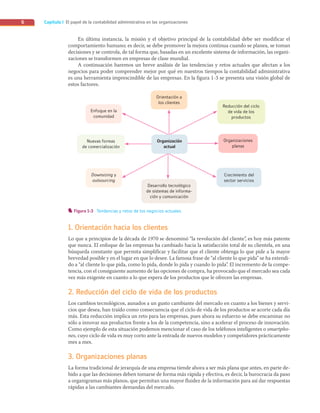Capítulo I El papel de la contabilidad administrativa en las organizaciones
6
Organización
actual
Organización
actual
Downsizing y
outsourcing
Enfoque en la
comunidad
Crecimiento del
sector servicios
Orientación a
los clientes
Desarrollo tecnológico
de sistemas de informa-
ción y comunicación
Nuevas formas
de comercialización
Organizaciones
planas
Reducción del ciclo
de vida de los
productos
Figura 1-3 Tendencias y retos de los negocios actuales.
En última instancia, la misión y el objetivo principal de la contabilidad debe ser modificar el
comportamiento humano; es decir, se debe promover la mejora continua cuando se planea, se toman
decisiones y se controla, de tal forma que, basadas en un excelente sistema de información, las organi-
zaciones se transformen en empresas de clase mundial.
A continuación haremos un breve análisis de las tendencias y retos actuales que afectan a los
negocios para poder comprender mejor por qué en nuestros tiempos la contabilidad administrativa
es una herramienta imprescindible de las empresas. En la figura 1-3 se presenta una visión global de
estos factores.
1. Orientación hacia los clientes
Lo que a principios de la década de 1970 se denominó “la revolución del cliente”, es hoy más patente
que nunca. El enfoque de las empresas ha cambiado hacia la satisfacción total de su clientela, en una
búsqueda constante que permita simplificar y facilitar que el cliente obtenga lo que pide a la mayor
brevedad posible y en el lugar en que lo desee. La famosa frase de “al cliente lo que pida” se ha extendi-
do a “al cliente lo que pida, como lo pida, donde lo pida y cuando lo pida”. El incremento de la compe-
tencia, con el consiguiente aumento de las opciones de compra, ha provocado que el mercado sea cada
vez más exigente en cuanto a lo que espera de los productos que le ofrecen las empresas.
2. Reducción del ciclo de vida de los productos
Los cambios tecnológicos, aunados a un gusto cambiante del mercado en cuanto a los bienes y servi-
cios que desea, han traído como consecuencia que el ciclo de vida de los productos se acorte cada día
más. Esta reducción implica un reto para las empresas, pues ahora su esfuerzo se debe encaminar no
sólo a innovar sus productos frente a los de la competencia, sino a acelerar el proceso de innovación.
Como ejemplo de esta situación podemos mencionar el caso de los teléfonos inteligentes o smartpho-
nes, cuyo ciclo de vida es muy corto ante la entrada de nuevos modelos y competidores prácticamente
mes a mes.
3. Organizaciones planas
La forma tradicional de jerarquía de una empresa tiende ahora a ser más plana que antes, en parte de-
bido a que las decisiones deben tomarse de forma más rápida y efectiva, es decir, la burocracia da paso
a organigramas más planos, que permitan una mayor fluidez de la información para así dar respuestas
rápidas a las cambiantes demandas del mercado.
01_RAMIREZ_01.indd 6
01_RAMIREZ_01.indd 6 26/09/12 12:36
26/09/12 12:36
 