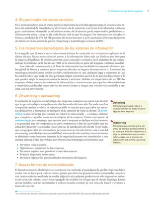 7
A. El entorno actual de los negocios
4. El crecimiento del sector servicios
En la economía de un país, el sector primario representa la actividad agropecuaria, el secundario se re-
fiere a la actividad de manufactura y el terciario a la de comercio y servicios. Este último ha tenido un
gran crecimiento y desarrollo en décadas recientes, de tal manera que la mayoría de la población eco-
nómicamente activa trabaja en él y cada día son más los que lo integran. Por mencionar un ejemplo, en
México, alrededor de 67% del PIB proviene del sector terciario y, en lo particular, 50% específicamente
del sector servicios, mientras que en Hong Kong o Luxemburgo es mayor al 80%.1
5. Los desarrollos tecnológicos de los sistemas de información
Es innegable que el avance en las telecomunicaciones ha mostrado un crecimiento explosivo en la
última década. Nunca como ahora el acceso a la información había sido tan fluido ni tan libre para
la mayoría del público. El término internet, poco conocido y exclusivo de la industria de las compu-
tadoras hasta finales de la década de 1980, se ha convertido en parte del lenguaje cotidiano mundial.
Las redes de comunicación y el flujo de información han facilitado la expansión del intercam-
bio global de bienes y servicios entre empresas ubicadas en lugares distantes entre sí. Asimismo, las
tecnologías móviles hacen posible acceder a información en casi cualquier lugar y momento, lo cual
ha coadyuvado a que cada vez más personas tengan conciencia acerca de lo que pueden esperar y lo
que pueden exigir de sus proveedores de bienes y servicios. Debido a la importancia de las TIC, las
empresas deben invertir en sistemas de información y comunicación para que los administradores
y empleados puedan dar mejor servicio en menor tiempo y tengan una relación más confiable y cer-
cana con sus proveedores.
6. Downsizing y outsourcing
El ambiente de negocios actual obliga a las empresas a adoptar una estructura flexible
que les permita adaptarse rápidamente a las demandas del mercado. Por ende, muchas
compañías tienden a reducir al máximo posible su tamaño para que todos sus recur-
sos (financieros y humanos) se enfoquen en la creación de valor al cliente. El down-
sizing es una estrategia que consiste en reducir lo más posible —o incluso, eliminar
por completo— aquellas áreas no estratégicas de la empresa. Como contraparte, el
outsourcing es una estrategia que permite que la empresa se dedique exclusivamente
a su principal área de competencia (o core competence) y deje las actividades que no
están directamente relacionadas con el proceso de satisfacción del cliente (y por ende,
que no agregan valor a la compañía) a personal externo. De esta forma, con el uso del
outsourcing, actividades como contabilidad, sistemas de información y mantenimiento
se eliminan como funciones internas de la organización pues son transferidas a una
entidad externa. Entre las ventajas que ofrecen estas estrategias encontramos que:
• Permiten reducir costos.
• Optimizan la operación de las empresas.
• Permiten ingresar con prontitud a mercados nuevos.
• Evitan la dispersión de recursos.
• Permiten explotar las potencialidades intrínsecas del negocio.
7. Nuevas formas de comercialización
El llamado comercio electrónico, o e-commerce, ha cambiado el paradigma de que las empresas deben
contar con un local para realizar ventas, puesto que ahora los grandes centros comerciales compiten
con tiendas virtuales en donde es posible adquirir casi cualquier producto con sólo ingresar un núme-
ro de tarjeta de crédito, con el valor agregado de recibirlo en el lugar que el cliente disponga. Líneas
aéreas, hoteles, cadenas comerciales e incluso escuelas cuentan ya con venta de bienes y servicios a
través de internet.
Downsizing
Estrategia que busca reducir o
incluso eliminar las áreas no estra-
tégicas de la empresa.
Outsourcing
Estrategia que permite que la em-
presa se dedique exclusivamente a
su principal área de competencia y
deje las actividades que no están
relacionadas con el proceso de
satisfacción del cliente a personal
externo.
1 Con información de http://datos.bancomundial.org/indicador/NV.SRV.TETC.ZS/countries/1W?display=default)
01_RAMIREZ_01.indd 7
01_RAMIREZ_01.indd 7 26/09/12 12:36
26/09/12 12:36
 