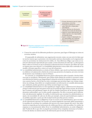 Capítulo I El papel de la contabilidad administrativa en las organizaciones
12
• Conoce los costos de los diferentes productos o procesos, para lograr el liderazgo en costos en
su sector, etcétera.
El responsable de administrar una organización necesita contar con una serie de datos que
no son los mismos que se presentan a los interesados externos relacionados con la organización,
como los accionistas, las instituciones de crédito, etc. Esta diferencia obliga a que exista un sis-
tema de información especializado para ayudar a tomar decisiones de todo tipo. La discrepancia
básica radica en la forma en que se presenta la información hacia el exterior, que difiere de la que
se requiere para usos internos. La contabilidad administrativa nunca debe estar contenida en un
modelo o formato específico, como es el caso de la financiera.
b) La contabilidad administrativa se orienta al futuro debido a que una de sus funciones esenciales
es colaborar en la planeación y diseño de acciones que proyecten a la empresa, así como a la toma
de decisiones cuyo resultado se verá en el futuro.
En contraste, la contabilidad financiera genera información sobre el pasado o hechos histó-
ricos que ya sucedieron. Obviamente, para realizar dicho diseño de acciones es necesario contar
con información histórica que diagnostique la situación actual de la empresa e indique sus caren-
cias y puntos fuertes, a fin de fijar las rutas y estrategias que permitan lograr una ventaja compe-
titiva; sin embargo, éstas deben ser complementadas con información no contable adicional para
que, realmente, puedan garantizar que dichas acciones logren sus metas.
c) La contabilidad administrativa no está regulada por ningún órgano, a diferencia de la financiera,
porque la información que ésta genera tiene que ser producida según dichas normas, de tal forma
que el usuario esté plenamente seguro de que los estados financieros de las diversas empresas
presenten uniformidad y, por lo tanto, pueda compararlos. Por ello es necesario que la informa-
ción esté plenamente regulada. En cambio, la información que necesitan los administradores se
ajusta a las necesidades de cada uno de ellos; por ejemplo, costos de oportunidad para aceptar o
no pedidos especiales o pasar por alto la depreciación para fijar precios, etcétera.
d) La contabilidad financiera es obligatoria, lo que no ocurre con la administrativa, que es un siste-
ma de información opcional. De acuerdo con nuestra legislación mercantil, deben presentarse a
la asamblea de accionistas los resultados del ejercicio tres meses después del cierre. Esta infor-
mación es requerida por las instituciones de crédito para llevar a cabo sus análisis. En cambio, las
empresas no necesariamente deben llevar la contabilidad administrativa; no existe obligatorie-
dad. Prueba de ello es que sólo un pequeño porcentaje de las compañías mexicanas se ha dado a
la tarea de diseñar un sistema interno de información para la toma de decisiones.
Contabilidad
financiera
Contabilidad
administrativa
Se enfoca en medir
correctamente la
utilidad
Se enfoca en seis
procesos fundamentales
de la administración de
la empresa
• Provee informacion para el costeo
de produtos y servicios.
• Promueve la planeacion a corto
plazo (táctica) y a largo plazo
(estratégica).
• Genera reportes de información
relevante en la toma de decisiones.
• Apoya el control administrativo me-
diante reportes a los responsables
de distintas áreas.
• Ayuda a evaluar el desempeño de
los responsables de la empresa.
• Motiva a los administradores a
alcanzar los objetivos.
Figura 1-5 Esquema comparativo de los objetivos de la contabilidad administrativa
y la contabilidad financiera.
01_RAMIREZ_01.indd 12
01_RAMIREZ_01.indd 12 26/09/12 12:36
26/09/12 12:36
 