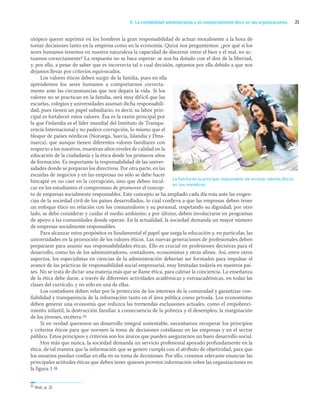 21
K. La contabilidad administrativa y el comportamiento ético en las organizaciones
utópico querer suprimir en los hombres la gran responsabilidad de actuar moralmente a la hora de
tomar decisiones tanto en la empresa como en la economía. Quizá nos preguntemos: ¿por qué si los
seres humanos tenemos en nuestra naturaleza la capacidad de discernir entre el bien y el mal, no ac-
tuamos correctamente? La respuesta no se hace esperar: se nos ha dotado con el don de la libertad,
y, por ello, a pesar de saber que es incorrecta tal o cual decisión, optamos por ella debido a que nos
dejamos llevar por criterios equivocados.
Los valores éticos deben surgir de la familia, pues en ella
aprendemos los seres humanos a comportarnos correcta-
mente ante las circunstancias que nos depara la vida. Si los
valores no se practican en la familia, será muy difícil que las
escuelas, colegios y universidades asuman dicha responsabili-
dad, pues tienen un papel subsidiario, es decir, su labor prin-
cipal es fortalecer estos valores. Ésa es la razón principal por
la que Finlandia es el líder mundial del Instituto de Transpa-
rencia Internacional y no padece corrupción, lo mismo que el
bloque de países nórdicos (Noruega, Suecia, Islandia y Dina-
marca), que aunque tienen diferentes valores familiares con
respecto a los nuestros, muestran altos niveles de calidad en la
educación de la ciudadanía y la ética desde los primeros años
de formación. Es importante la responsabilidad de las univer-
sidades donde se preparan los directivos. Por otra parte, en las
escuelas de negocios y en las empresas no sólo se debe hacer
hincapié en no caer en la corrupción, sino que deben incul-
car en los estudiantes el compromiso de promover el concep-
to de empresas socialmente responsables. Este concepto se ha ampliado cada día más ante las exigen-
cias de la sociedad civil de los países desarrollados, lo cual conlleva a que las empresas deben tener
un enfoque ético en relación con los consumidores y su personal, respetando su dignidad; por otro
lado, se debe considerar y cuidar el medio ambiente; y por último, deben involucrarse en programas
de apoyo a las comunidades donde operan. En la actualidad, la sociedad demanda un mayor número
de empresas socialmente responsables.
Para alcanzar estos propósitos es fundamental el papel que juega la educación y, en particular, las
universidades en la promoción de los valores éticos. Las nuevas generaciones de profesionales deben
prepararse para asumir sus responsabilidades éticas. Ello es crucial en profesiones decisivas para el
desarrollo, como las de los administradores, contadores, economistas y otras afines. Así, entre otros
aspectos, los especialistas en ciencias de la administración deberían ser formados para impulsar el
avance de las prácticas de responsabilidad social empresarial, muy limitadas todavía en nuestros paí-
ses. No se trata de dictar una materia más que se llame ética, para calmar la conciencia. La enseñanza
de la ética debe darse, a través de diferentes actividades académicas y extraacadémicas, en todas las
clases del currículo, y no sólo en una de ellas.
Los contadores deben velar por la protección de los intereses de la comunidad y garantizar con-
fiabilidad y transparencia de la información tanto en el área pública como privada. Los economistas
deben generar una economía que reduzca las tremendas exclusiones actuales, como el empobreci-
miento infantil, la destrucción familiar a consecuencia de la pobreza y el desempleo, la marginación
de los jóvenes, etcétera.16
Si en verdad queremos un desarrollo integral sustentable, necesitamos recuperar los principios
y criterios éticos para que normen la toma de decisiones cotidianas en las empresas y en el sector
público. Estos principios y criterios son los únicos que pueden asegurarnos un buen desarrollo social.
Hoy más que nunca, la sociedad demanda un servicio profesional apoyado profundamente en la
ética, de tal manera que la información que se genere cumpla con el atributo de objetividad, para que
los usuarios puedan confiar en ella en su toma de decisiones. Por ello, creemos relevante enunciar las
principales actitudes éticas que deben tener quienes proveen información sobre las organizaciones en
la figura 1-9.
16 Ibid., p. 21.
La familia es la principal responsable de inculcar valores éticos
en sus miembros.
01_RAMIREZ_01.indd 21
01_RAMIREZ_01.indd 21 26/09/12 12:36
26/09/12 12:36
 