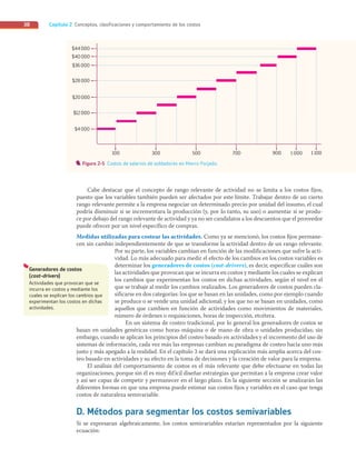 Capítulo 2 Conceptos, clasificaciones y comportamiento de los costos
38
Cabe destacar que el concepto de rango relevante de actividad no se limita a los costos fijos,
puesto que los variables también pueden ser afectados por este límite. Trabajar dentro de un cierto
rango relevante permite a la empresa negociar un determinado precio por unidad del insumo, el cual
podría disminuir si se incrementara la producción (y, por lo tanto, su uso) o aumentar si se produ-
ce por debajo del rango relevante de actividad y ya no ser candidatos a los descuentos que el proveedor
puede ofrecer por un nivel específico de compras.
Medidas utilizadas para costear las actividades. Como ya se mencionó, los costos fijos permane-
cen sin cambio independientemente de que se transforme la actividad dentro de un rango relevante.
Por su parte, los variables cambian en función de las modificaciones que sufre la acti-
vidad. Lo más adecuado para medir el efecto de los cambios en los costos variables es
determinar los generadores de costos (cost-drivers), es decir, especificar cuáles son
las actividades que provocan que se incurra en costos y mediante los cuales se explican
los cambios que experimentan los costos en dichas actividades, según el nivel en el
que se trabaje al medir los cambios realizados. Los generadores de costos pueden cla-
sificarse en dos categorías: los que se basan en las unidades, como por ejemplo cuando
se produce o se vende una unidad adicional; y los que no se basan en unidades, como
aquellos que cambien en función de actividades como movimientos de materiales,
número de órdenes o requisiciones, horas de inspección, etcétera.
En un sistema de costeo tradicional, por lo general los generadores de costos se
basan en unidades genéricas como horas-máquina o de mano de obra o unidades producidas; sin
embargo, cuando se aplican los principios del costeo basado en actividades y el incremento del uso de
sistemas de información, cada vez más las empresas cambian su paradigma de costeo hacia uno más
justo y más apegado a la realidad. En el capítulo 3 se dará una explicación más amplia acerca del cos-
teo basado en actividades y su efecto en la toma de decisiones y la creación de valor para la empresa.
El análisis del comportamiento de costos es el más relevante que debe efectuarse en todas las
organizaciones, porque sin él es muy difícil diseñar estrategias que permitan a la empresa crear valor
y así ser capaz de competir y permanecer en el largo plazo. En la siguiente sección se analizarán las
diferentes formas en que una empresa puede estimar sus costos fijos y variables en el caso que tenga
costos de naturaleza semivariable.
D. Métodos para segmentar los costos semivariables
Si se expresaran algebraicamente, los costos semivariables estarían representados por la siguiente
ecuación:
100 300 500 700 900 1 000 1 100
$44000
$40000
$36000
$28000
$20000
$12000
$4000
Figura 2-5 Costos de salarios de soldadores en Hierro Forjado.
Generadores de costos
(cost-drivers)
Actividades que provocan que se
incurra en costos y mediante los
cuales se explican los cambios que
experimentan los costos en dichas
actividades.
02_RAMIREZ_02.indd 38
02_RAMIREZ_02.indd 38 26/09/12 12:38
26/09/12 12:38
 