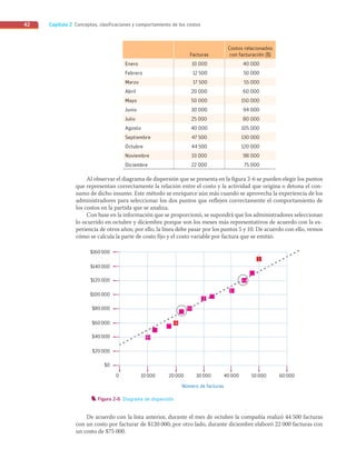 Capítulo 2 Conceptos, clasificaciones y comportamiento de los costos
42
Facturas
Costos relacionados
con facturación ($)
Enero 10 000 40 000
Febrero 12 500 50 000
Marzo 17 500 55 000
Abril 20 000 60 000
Mayo 50 000 150 000
Junio 30 000 94 000
Julio 25 000 80 000
Agosto 40 000 105 000
Septiembre 47 500 130 000
Octubre 44 500 120 000
Noviembre 33 000 98 000
Diciembre 22 000 75 000
Al observar el diagrama de dispersión que se presenta en la figura 2-6 se pueden elegir los puntos
que representan correctamente la relación entre el costo y la actividad que origina o detona el con-
sumo de dicho insumo. Este método se enriquece aún más cuando se aprovecha la experiencia de los
administradores para seleccionar los dos puntos que reflejen correctamente el comportamiento de
los costos en la partida que se analiza.
Con base en la información que se proporcionó, se supondrá que los administradores seleccionan
lo ocurrido en octubre y diciembre porque son los meses más representativos de acuerdo con la ex-
periencia de otros años; por ello, la línea debe pasar por los puntos 5 y 10. De acuerdo con ello, vemos
cómo se calcula la parte de costo fijo y el costo variable por factura que se emitió.
0 10000 20000
Número de facturas
30000 40000 50000 60000
$160000
$140000
$120000
$100000
$80000
$60000
$40000
$20000
$0
Figura 2-6 Diagrama de dispersión.
De acuerdo con la lista anterior, durante el mes de octubre la compañía realizó 44 500 facturas
con un costo por facturar de $120 000; por otro lado, durante diciembre elaboró 22 000 facturas con
un costo de $75 000.
02_RAMIREZ_02.indd 42
02_RAMIREZ_02.indd 42 26/09/12 12:38
26/09/12 12:38
 