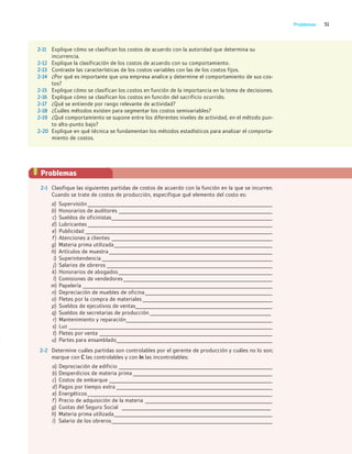 51
Problemas
2-11 Explique cómo se clasifican los costos de acuerdo con la autoridad que determina su
incurrencia.
2-12 Explique la clasificación de los costos de acuerdo con su comportamiento.
2-13 Contraste las características de los costos variables con las de los costos fijos.
2-14 ¿Por qué es importante que una empresa analice y determine el comportamiento de sus cos-
tos?
2-15 Explique cómo se clasifican los costos en función de la importancia en la toma de decisiones.
2-16 Explique cómo se clasifican los costos en función del sacrificio ocurrido.
2-17 ¿Qué se entiende por rango relevante de actividad?
2-18 ¿Cuáles métodos existen para segmentar los costos semivariables?
2-19 ¿Qué comportamiento se supone entre los diferentes niveles de actividad, en el método pun-
to alto-punto bajo?
2-20 Explique en qué técnica se fundamentan los métodos estadísticos para analizar el comporta-
miento de costos.
Problemas
2-1 Clasifique las siguientes partidas de costos de acuerdo con la función en la que se incurren.
Cuando se trate de costos de producción, especifique qué elemento del costo es:
a) Supervisión_____________________________________________________________________________
b) Honorarios de auditores ________________________________________________________________
c) Sueldos de oficinistas___________________________________________________________________
d) Lubricantes _____________________________________________________________________________
e) Publicidad ______________________________________________________________________________
f) Atenciones a clientes ___________________________________________________________________
g) Materia prima utilizada__________________________________________________________________
h) Artículos de muestra ____________________________________________________________________
i) Superintendencia _______________________________________________________________________
j) Salarios de obreros _____________________________________________________________________
k) Honorarios de abogados________________________________________________________________
l) Comisiones de vendedores______________________________________________________________
m) Papelería _______________________________________________________________________________
n) Depreciación de muebles de oficina_____________________________________________________
o) Fletes por la compra de materiales ______________________________________________________
p) Sueldos de ejecutivos de ventas_________________________________________________________
q) Sueldos de secretarias de producción ___________________________________________
r) Mantenimiento y reparación_____________________________________________________________
s) Luz _____________________________________________________________________________________
t) Fletes por venta ________________________________________________________________________
u) Partes para ensamblado_________________________________________________________________
2-2 Determine cuáles partidas son controlables por el gerente de producción y cuáles no lo son;
marque con C las controlables y con In las incontrolables:
a) Depreciación de edificio ________________________________________________________________
b) Desperdicios de materia prima __________________________________________________________
c) Costos de embarque ____________________________________________________________________
d) Pagos por tiempo extra _________________________________________________________________
e) Energéticos_____________________________________________________________________________
f) Precio de adquisición de la materia _____________________________________________________
g) Cuotas del Seguro Social _____________________________________________________
h) Materia prima utilizada__________________________________________________________________
i) Salario de los obreros___________________________________________________________________
02_RAMIREZ_02.indd 51
02_RAMIREZ_02.indd 51 26/09/12 12:38
26/09/12 12:38
 