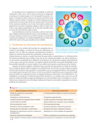 61
B. Cambios en las tendencias que afectan a los negocios
La naturaleza de la competencia ha cambiado en todos los
continentes. Entre otros, vale la pena mencionar la integración
económica de muchos países en la Comunidad Económica Eu-
ropea, el Tratado de Libre Comercio de América del Norte entre
México, Estados Unidos y Canadá, etc. Dichas integraciones han
conformado una fuerza que afecta las transacciones comerciales
de las naciones miembros con el resto del mundo; asimismo, el
papel de las economías emergentes adquiere cada vez mayor rele-
vancia como agentes importantes en el mercado mundial, como
es el caso de Corea del Sur, India y China.
Las interrelaciones entre las economías, cada vez más estre-
chas, obligan al administrador de costos a estar pendiente no sólo
de lo que sucede en su país, sino en todo el mundo. La visión debe
cambiar para adaptarse a un ambiente globalizado en donde, para
sobrevivir, cada vez hay que considerar más variables.
2. Tendencias en el proceso de manufactura
En respuesta a los cambios del mercado, las compañías han in-
vertido en tecnología y revisado las formas de administrar sus
negocios. Por un lado, las empresas manufactureras tienden a
basarse en sistemas de producción robotizados, mientras que el
trabajo humano se orienta a cumplir funciones de supervisión y mantenimiento. La robotización de
los sistemas productivos trae consigo, como una de sus ventajas principales, una mayor eficiencia y
un incremento considerable de la calidad de los productos, lo cual permite competir más fácilmente
y crear mayor valor para los clientes y la empresa, además de permitir una mayor flexibilidad, lo que
hace posible responder con mayor rapidez a los cambios en los gustos y preferencias de los clientes.
Aunado a lo anterior, algunas compañías han convertido sus operaciones en celdas de manufac-
tura, en lugar de alinear todos los equipos uno al lado del otro. De acuerdo con este enfoque, el equipo
necesario para producir cierto producto es acomodado como en una pequeña fábrica. Por ejemplo, en
una empresa que hace partes de frenos, se formó una celda de manufactura para la operación, desde
antes de fundir los componentes hasta el empaque final para embarcarlos a los distribuidores. Los
trabajadores se involucran en todas las operaciones del proceso y se ayudan unos a otros en caso de
aparecer cuellos de botella, en lugar de desempeñar una sola actividad o tarea. En la figura 3-1 encon-
tramos una comparación entre el enfoque tradicional y el que ha comenzado a imponerse en el nuevo
ambiente de manufactura.
Dada la configuración de la economía global, es necesario
que el administrador de costos esté pendiente de lo que
sucede en su país y en todo el mundo.
Figura 3-1 Comparación de los enfoques de fabricación nuevos y convencionales.
Nuevos enfoques de manufactura Fabricación convencional
Celdas de manufactura concentradas
en un producto.
Los departamentos trabajan en todos los productos.
Trabajadores multidisciplinarios. Trabajadores especializados.
Tiradas de producción pequeñas, flujo constante. Tiradas de producción grandes, flujos erráticos.
Control total de la calidad. Algunos defectos se consideran como inevitables.
Ciclo de producción corto. Ciclo de producción largo.
Inventarios mínimos tendientes a nulos. Inventarios grandes a manera de protección.
Entrega diaria de materiales y componentes. Entrega de intervalos irregulares de tiempo.
Búsqueda de mejoramiento continuo y eliminación
de desperdicio.
Búsqueda de un nivel aceptable de desempeño.
Diseño de manufacturas integradas. Diseño y manufactura se encuentran por separado.
Fuente: Geraldine F. Dominiak, Joseph Louderback, Managerial Accounting, 8a. ed., Southwestern. Cincinnati, Ohio, 1997,
p. 16.
03_RAMIREZ_03.indd 61
03_RAMIREZ_03.indd 61 26/09/12 12:40
26/09/12 12:40
 