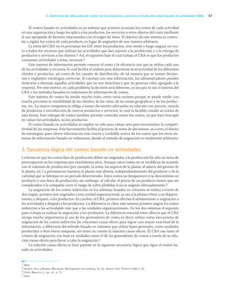 67
E. Determinación adecuada del costeo de los productos y servicios a través del costeo basado en actividades (CBA)
El costeo basado en actividades es un sistema que primero acumula los costos de cada actividad
en una organización y luego los aplica a los productos, los servicios u otros objetos del costo mediante
el uso apropiado de factores relacionados con el origen de éstos. El objetivo de este sistema es contro-
lar o vigilar los costos de cada producto en lugar de asignarlos de una manera arbitraria.
La meta del CBA no es prorratear los GIF entre los productos, sino medir y luego asignar un cos-
to a todos los recursos que utilizan las actividades que dan soporte a la producción y a la entrega de
productos y servicios a los clientes.2 Así, el supuesto bajo el cual trabaja el CBA es que los productos
consumen actividades y éstas, recursos.3
Este sistema de información permite conocer el costo y la eficiencia con que se utiliza cada una
de las actividades y recursos, lo cual facilita el análisis para determinar la atractividad de los diferentes
clientes y productos, así como de los canales de distribución, de tal manera que se tomen decisio-
nes e implanten estrategias correctas. Si cuentan con esta información, los administradores pueden
dedicarse a eliminar aquellas actividades que no son atractivas y que no generan valor agregado a la
empresa. Por este motivo, en cada problema la decisión será diferente, ya sea que se use el sistema del
CBA o los métodos basados en volúmenes de información de costos.
Este sistema de costeo ha tenido mucho éxito, entre otras razones porque se puede medir con
mucha precisión la rentabilidad de los clientes, de las rutas, de las zonas geográficas y de los produc-
tos, etc. La mayor competencia obliga a tomar decisiones adecuadas en relación con precios, mezcla
de productos o introducción de nuevos productos o servicios, lo cual es factible cuando se costea de
esta forma. Este enfoque de costeo también permite controlar mejor los costos, ya que hace hincapié
en valuar las actividades, no los productos.
El costeo basado en actividades se emplea no sólo para valuar sino para incrementar la competi-
tividad de las empresas. Esta herramienta facilita el proceso de toma de decisiones, así como el diseño
de estrategias, pues ofrece información más exacta y confiable acerca de los costos que los otros sis-
temas de información basado en volúmenes, donde el método de asignación es totalmente arbitrario.
3. Secuencia lógica del costeo basado en actividades
La forma en que los costos fijos de producción deben ser asignados a la producción ha sido un tema de
preocupación en las empresas por muchísimos años. Aunque estos costos no se modifican de acuerdo
con el volumen de producción (por ejemplo, la renta, los seguros de la planta, el salario del gerente de
la planta, etc.) y permanecen mientras la planta está abierta, independientemente del producto o de la
cantidad que se fabrique en un periodo determinado. Estos costos no desaparecen si se descontinúa un
producto o una línea de producción; sin embargo, al calcular el precio de un producto tienen que ser
considerados o la compañía corre el riesgo de sufrir pérdidas si no se asignan adecuadamente.4
La asignación de los costos indirectos en los sistemas basados en volumen se realiza a través de
dos etapas: primero son asignados a una unidad organizacional, ya sea a la planta o bien a un departa-
mento, y después, a los productos. En cambio, el CBA, primero efectúa el señalamiento o asignación a
las actividades y después a los productos. La diferencia es clara: este sistema primero asigna los costos
indirectos a las actividades más que a las unidades organizacionales. En los dos sistemas el segundo
paso o etapa es realizar la asignación a los productos. La diferencia esencial entre ellos es que el CBA
otorga mucha importancia al uso de los generadores de costo; es decir, utiliza como mecanismo de
asignación de los costos indirectos las relaciones causa-efecto para lograr una mayor exactitud de la
información, a diferencia del método basado en volumen que utiliza bases generales, como unidades
producidas o bien horas-máquina, sin tener en cuenta la relación causa-efecto. El CBA usa tanto el
criterio de asignación con base en unidades como el de los generadores de costos a través de su rela-
ción causa-efecto para llevar a cabo la asignación.5
La relación causa-efecto se hace patente en la siguiente secuencia lógica que sigue el costeo ba-
sado en actividades:
2 Idem.
3 Hansen, Don y Mowen, Maryanne, Management Accounting, 5a. ed., Nueva York, Prentice Hall, p. 10.
4 Hirsh, Maurice, L., op. cit., p. 72.
5 Idem.
03_RAMIREZ_03.indd 67
03_RAMIREZ_03.indd 67 26/09/12 12:40
26/09/12 12:40
 