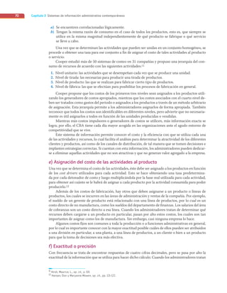 Capítulo 3 Sistemas de información administrativa contemporáneos
70
a) Se encuentren correlacionadas lógicamente.
b) Tengan la misma razón de consumo en el caso de todos los productos, esto es, que siempre se
utilice en la misma magnitud independientemente de qué producto se fabrique o qué servicio
se lleve a cabo.
Una vez que se determinan las actividades que pueden ser unidas en un conjunto homogéneo, se
procede a obtener una tasa para ese conjunto a fin de asignar el costo de tales actividades al producto
o servicio.
Cooper estudió más de 50 sistemas de costeo en 31 compañías y propuso una jerarquía del con-
sumo de recursos de acuerdo con las siguientes actividades:11
1. Nivel unitario: las actividades que se desempeñan cada vez que se produce una unidad.
2. Nivel de tirada: las necesarias para producir una tirada de productos.
3. Nivel de producto: las que se realizan para fabricar cierto tipo de productos.
4. Nivel de fábrica: las que se efectúan para posibilitar los procesos de fabricación en general.
Cooper propone que los costos de los primeros tres niveles sean asignados a los productos utili-
zando los generadores de costos apropiados, mientras que los costos asociados con el cuarto nivel de-
ben ser tratados como gastos del periodo o asignados a los productos a través de un método arbitrario
de asignación. Esta jerarquía permite a los administradores asignarlos de forma apropiada. También
reconoce que todos los costos son identificables en diferentes niveles, pero advierte que no necesaria-
mente es útil asignarlos a todos en función de las unidades producidas o vendidas.
Mientras más costos impulsores o generadores de costos se utilicen, más información exacta se
logra; por ello, el CBA tiene cada día mayor acogida en las organizaciones ante el agudo entorno de
competitividad que se vive.
Este sistema de información permite conocer el costo y la eficiencia con que se utiliza cada una
de las actividades y recursos, lo cual facilita el análisis para determinar la atractividad de los diferentes
clientes y productos, así como de los canales de distribución, de tal manera que se tomen decisiones e
implanten estrategias correctas. Si cuentan con esta información, los administradores pueden dedicar-
se a eliminar aquellas actividades que no son atractivas y que no generan valor agregado a la empresa.
e) Asignación del costo de las actividades al producto
Una vez que se determina el costo de las actividades, éste debe ser asignado a los productos en función
de los cost drivers utilizados para cada actividad. Esto se hace obteniendo una tasa predetermina-
da por cada detonador de costo y luego multiplicándola por la base real utilizada para cada actividad,
para obtener así cuánto se le habrá de asignar a cada producto por la actividad consumida para poder
producirlo.12
Además de los costos de fabricación, hay otros que deben asignarse a un producto o líneas de
productos, los cuales se incurren en las áreas de administración y ventas de la compañía. Por ejemplo,
el sueldo de un gerente de producto está relacionado con una línea de productos, por lo cual es un
costo directo de no manufactura, como los sueldos del departamento de finanzas. Los salarios del área
de cobranzas son un costo directo a esa línea. Cuando los administradores tratan de determinar qué
recursos deben cargarse a un producto en particular, pasan por alto estos costos, los cuales son tan
importantes de asignar como los de manufactura. Sin embargo, casi ninguna empresa lo hace.
Algunos costos fijos son comunes a toda la producción o a funciones administrativas en general,
por lo cual es importante conocer con la mayor exactitud posible cuáles de ellos pueden ser atribuidos
a una división en particular, a una planta, a una línea de productos, a un cliente o bien a un producto
para que la toma de decisiones sea más efectiva.
f) Exactitud o precisión
Con frecuencia se trata de encontrar respuestas de cuatro cifras decimales, pero se pasa por alto la
exactitud de la información que se utiliza para hacer dicho cálculo. Cuando los administradores tratan
11 Hirsh, Maurice, L., op. cit., p. 69.
12 Hansen, Don y Maryanne Mowen, op. cit., pp. 121-122.
03_RAMIREZ_03.indd 70
03_RAMIREZ_03.indd 70 26/09/12 12:40
26/09/12 12:40
 