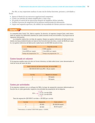 73
E. Determinación adecuada del costeo de los productos y servicios a través del costeo basado en actividades (CBA)
Por ello, es muy importante analizar el costo real de dichas funciones, procesos y actividades a
fin de:
• Apoyar el diseño de una estructura organizacional competitiva.
• Contar con métodos de trabajo simplificados y a bajo costo.
• No perder el control de las operaciones después de simplificar dichos métodos.
• Facilitar el proceso de integración de los sistemas institucionales de información.
• Lograr una respuesta oportuna y de calidad a las necesidades de clientes externos e internos.
La compañía Soto Cantú, S.A., fabrica zapatos. Su director, el ingeniero Joaquín Soto, está intere-
sado en analizar los diferentes sistemas de costeo durante el mes de diciembre. Se proporciona la
siguiente información:
La compañía realiza dos corridas de zapatos. Asigna sus gastos indirectos de fabricación me-
diante una tasa predeterminada con base en las horas de mano de obra, a razón de $1.00 por zapa-
to. Los gastos indirectos de fabricación reales fueron de $10 000 durante el mes.
Primera corrida Segunda corrida
1 zapato 9 999 zapatos
1 hora MOD por zapato 1 hora MOD por zapato
Tiempo de preparación: 5 h Tiempo de preparación: 5 h
Costeo basado en volumen
Si la empresa emplea mano de obra en forma intensiva, se debe seleccionar como denominador el
nivel de horas de mano de obra:
Gasto indirecto de fabricación/núm. de horas MOD
$10 000/10 000 horas MO = $1 por zapato
Corrida Basado en volumen
1 $1/zapato
2 $1/zapato
Costeo por actividades
Si la empresa costeara con un enfoque de CBA y la base de asignación estuviera determinada en
función de un costo generador respecto a la actividad de preparación de la máquina:
5 h 1a. corrida 50%
10 h
5 h 1a. corrida 50%
Tasa de asignación: $10 000/2 corridas = $5 000 por corrida
Corrida Asignación Costo unitario
1 $5 000 $5 000.00/zapato
2 $5 000 $0.50/zapato*
* Redondeado, en realidad 5 000/9 999 zapatos = 0.50001.
Ejemplo
03_RAMIREZ_03.indd 73
03_RAMIREZ_03.indd 73 26/09/12 12:40
26/09/12 12:40
 