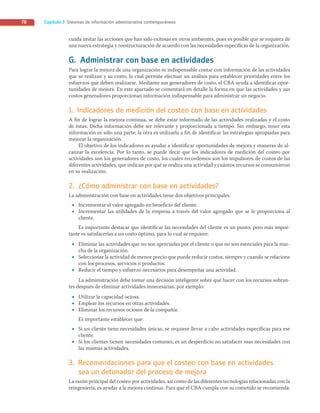 Capítulo 3 Sistemas de información administrativa contemporáneos
78
cuada imitar las acciones que han sido exitosas en otros ambientes, pues es posible que se requiera de
una nueva estrategia y reestructuración de acuerdo con las necesidades específicas de la organización.
G. Administrar con base en actividades
Para lograr la mejora de una organización es indispensable contar con información de las actividades
que se realizan y su costo, lo cual permite efectuar un análisis para establecer prioridades entre los
esfuerzos que deben realizarse. Mediante sus generadores de costo, el CBA ayuda a identificar opor-
tunidades de mejora. En este apartado se comentará en detalle la forma en que las actividades y sus
costos generadores proporcionan información indispensable para administrar un negocio.
1. Indicadores de medición del costeo con base en actividades
A fin de lograr la mejora continua, se debe estar informado de las actividades realizadas y el costo
de éstas. Dicha información debe ser relevante y proporcionada a tiempo. Sin embargo, tener esta
información es sólo una parte; la otra es utilizarla a fin de identificar las estrategias apropiadas para
mejorar la organización.
El objetivo de los indicadores es ayudar a identificar oportunidades de mejora y maneras de al-
canzar la excelencia. Por lo tanto, se puede decir que los indicadores de medición del costeo por
actividades son los generadores de costo, los cuales recordemos son los impulsores de costos de las
diferentes actividades, que indican por qué se realiza una actividad y cuántos recursos se consumieron
en su realización.
2. ¿Cómo administrar con base en actividades?
La administración con base en actividades tiene dos objetivos principales:
• Incrementar el valor agregado en beneficio del cliente.
• Incrementar las utilidades de la empresa a través del valor agregado que se le proporciona al
cliente.
Es importante destacar que identificar las necesidades del cliente es un punto, pero más impor-
tante es satisfacerlas a un costo óptimo, para lo cual se requiere:
• Eliminar las actividades que no son apreciadas por el cliente o que no son esenciales para la mar-
cha de la organización.
• Seleccionar la actividad de menor precio que puede reducir costos, siempre y cuando se relacione
con los procesos, servicios o productos.
• Reducir el tiempo y esfuerzo necesarios para desempeñar una actividad.
La administración debe tomar una decisión inteligente sobre qué hacer con los recursos sobran-
tes después de eliminar actividades innecesarias, por ejemplo:
• Utilizar la capacidad ociosa.
• Emplear los recursos en otras actividades.
• Eliminar los recursos ociosos de la compañía.
Es importante establecer que:
• Si un cliente tiene necesidades únicas, se requiere llevar a cabo actividades específicas para ese
cliente.
• Si los clientes tienen necesidades comunes, es un desperdicio no satisfacer esas necesidades con
las mismas actividades.
3. Recomendaciones para que el costeo con base en actividades
sea un detonador del proceso de mejora
La razón principal del costeo por actividades, así como de las diferentes tecnologías relacionadas con la
reingeniería, es ayudar a la mejora continua. Para que el CBA cumpla con su cometido se recomienda:
03_RAMIREZ_03.indd 78
03_RAMIREZ_03.indd 78 26/09/12 12:40
26/09/12 12:40
 