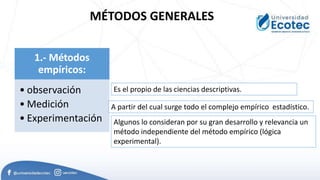 MÉTODOS GENERALES
1.- Métodos
empíricos:
• observación
• Medición
• Experimentación
A partir del cual surge todo el complejo empírico estadístico.
Es el propio de las ciencias descriptivas.
Algunos lo consideran por su gran desarrollo y relevancia un
método independiente del método empírico (lógica
experimental).
 