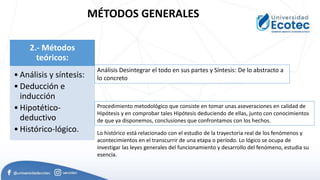 MÉTODOS GENERALES
2.- Métodos
teóricos:
• Análisis y síntesis:
• Deducción e
inducción
• Hipotético-
deductivo
• Histórico-lógico.
Análisis Desintegrar el todo en sus partes y Síntesis: De lo abstracto a
lo concreto
Procedimiento metodológico que consiste en tomar unas aseveraciones en calidad de
Hipótesis y en comprobar tales Hipótesis deduciendo de ellas, junto con conocimientos
de que ya disponemos, conclusiones que confrontamos con los hechos.
Lo histórico está relacionado con el estudio de la trayectoria real de los fenómenos y
acontecimientos en el transcurrir de una etapa o período. Lo lógico se ocupa de
investigar las leyes generales del funcionamiento y desarrollo del fenómeno, estudia su
esencia.
 