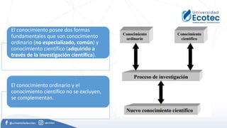 El conocimiento posee dos formas
fundamentales que son conocimiento
ordinario (no especializado, común) y
conocimiento científico (adquirido a
través de la investigación científica).
El conocimiento ordinario y el
conocimiento científico no se excluyen,
se complementan.
 