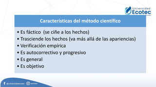 Características del método científico
• Es fáctico (se ciñe a los hechos)
• Trasciende los hechos (va más allá de las apariencias)
• Verificación empírica
• Es autocorrectivo y progresivo
• Es general
• Es objetivo
 