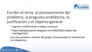 Escribir el tema, el planteamiento del
problema, la pregunta problémica, la
justificación y el objetivo general.
• Ingresar la información al blog y al atrium:
• https://patyjacqueline.blogspot.com/2020/03/el-poder-de-
investigar.html
Una sola persona a nombre del grupo, incorporando los nombres de
los integrantes.
 