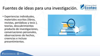 Fuentes de ideas para una investigación.
• Experiencias individuales,
materiales escritos (libros,
revistas, periódicos y tesis ),
teorías, descubrimientos
producto de investigaciones,
conversaciones personales,
observaciones de hechos,
creencias e incluso
presentimientos.
 