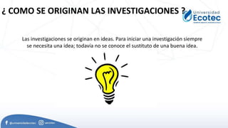 ¿ COMO SE ORIGINAN LAS INVESTIGACIONES ?
Las investigaciones se originan en ideas. Para iniciar una investigación siempre
se necesita una idea; todavía no se conoce el sustituto de una buena idea.
 