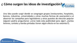 ¿ Cómo surgen las ideas de investigación?
Una idea puede surgir donde se congregan grupos (restaurantes, hospitales,
bancos, industrias, universidades y otras muchas formas de asociación) o al
observar las campañas para legisladores y otros puestos de elección popular
(alguien podría preguntarse: ¿sirve toda esta publicidad para algo?, ¿tantos
letreros, carteles y bardas pintadas tienen algún efecto en los votantes?).
 