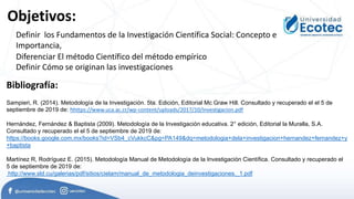 Objetivos:
Bibliografía:
Sampieri, R. (2014). Metodología de la Investigación. 5ta. Edición, Editorial Mc Graw Hill. Consultado y recuperado el el 5 de
septiembre de 2019 de: hhttps://www.uca.ac.cr/wp-content/uploads/2017/10/Investigacion.pdf
Hernández, Fernández & Baptista (2009). Metodología de la Investigación educativa. 2° edición, Editorial la Muralla, S.A.
Consultado y recuperado el el 5 de septiembre de 2019 de:
https://books.google.com.mx/books?id=VSb4_cVukkcC&pg=PA149&dq=metodologia+dela+investigacion+hernandez+fernandez+y
+baptista
Martínez R, Rodríguez E. (2015). Metodología Manual de Metodología de la Investigación Científica. Consultado y recuperado el
5 de septiembre de 2019 de:
http://www.sld.cu/galerias/pdf/sitios/cielam/manual_de_metodologia_deinvestigaciones._1.pdf
Definir los Fundamentos de la Investigación Científica Social: Concepto e
Importancia,
Diferenciar El método Científico del método empírico
Definir Cómo se originan las investigaciones
 