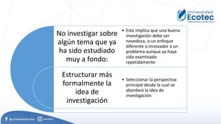 No investigar sobre
algún tema que ya
ha sido estudiado
muy a fondo:
Estructurar más
formalmente la
idea de
investigación
• Esto implica que una buena
investigación debe ser
novedosa, o un enfoque
diferente o innovador a un
problema aunque ya haya
sido examinado
repetidamente
• Seleccionar la perspectiva
principal desde la cual se
abordará la idea de
investigación.
 