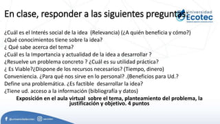 En clase, responder a las siguientes preguntas:
¿Cuál es el Interés social de la idea (Relevancia) (¿A quién beneficia y cómo?)
¿Qué conocimientos tiene sobre la idea?
¿ Qué sabe acerca del tema?
¿Cuál es la Importancia y actualidad de la idea a desarrollar ?
¿Resuelve un problema concreto ? ¿Cuál es su utilidad práctica?
¿ Es Viable?¿Dispone de los recursos necesarios? (Tiempo, dinero)
Conveniencia. ¿Para qué nos sirve en lo personal? .(Beneficios para Ud.?
Define una problemática. ¿Es factible desarrollar la idea?
¿Tiene ud. acceso a la información (bibliografía y datos)
Exposición en el aula virtual sobre el tema, planteamiento del problema, la
justificación y objetivo. 4 puntos
 