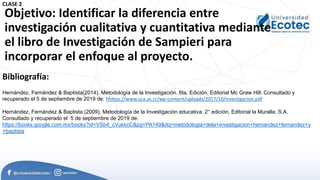 Objetivo: Identificar la diferencia entre
investigación cualitativa y cuantitativa mediante
el libro de Investigación de Sampieri para
incorporar el enfoque al proyecto.
Bibliografía:
Hernández, Fernández & Baptista(2014). Metodología de la Investigación. 6ta. Edición, Editorial Mc Graw Hill. Consultado y
recuperado el 5 de septiembre de 2019 de: hhttps://www.uca.ac.cr/wp-content/uploads/2017/10/Investigacion.pdf
Hernández, Fernández & Baptista (2009). Metodología de la Investigación educativa. 2° edición, Editorial la Muralla, S.A.
Consultado y recuperado el 5 de septiembre de 2019 de:
https://books.google.com.mx/books?id=VSb4_cVukkcC&pg=PA149&dq=metodologia+dela+investigacion+hernandez+fernandez+y
+baptista
CLASE 2
 