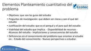 Elementos Planteamiento cuantitativo del
problema
• Objetivos: que son las guías del estudio
• Preguntas de investigación: que deben ser claras y son el qué del
estudio
• Justificación del estudio: que es el porqué y el para qué del estudio
• Viabilidad del estudio que implica: - Disponibilidad de recursos -
Alcances del estudio - Implicaciones y consecuencias del estudio
• Deficiencias en el conocimiento del problema que orientan al estudio
en: - Estado del conocimiento - Nuevas perspectivas a estudiar.
 