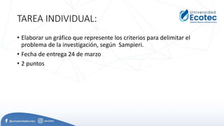 TAREA INDIVIDUAL:
• Elaborar un gráfico que represente los criterios para delimitar el
problema de la investigación, según Sampieri.
• Fecha de entrega 24 de marzo
• 2 puntos
 