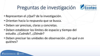 Preguntas de investigación
• Representan el ¿Qué? de la investigación.
• Orientan hacia la respuesta que se busca.
• Deben ser precisas, claras y concretas.
• Deben establecer los límites de espacio y tiempo del
estudio. ¿Cuándo?, ¿Dónde?
• Deben precisar las unidades de observación. ¿En qué o en
quiénes?
 
