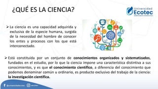La ciencia es una capacidad adquirida y
exclusiva de la especie humana, surgida
de la necesidad del hombre de conocer
los entes y procesos con los que está
interconectado.
¿QUÉ ES LA CIENCIA?
Está constituida por un conjunto de conocimientos organizados y sistematizados,
fundados en el estudio, por lo que la ciencia impone una característica distintiva a sus
conocimientos, y es que el conocimiento científico, a diferencia del conocimiento que
podemos denominar común u ordinario, es producto exclusivo del trabajo de la ciencia:
la investigación científica.
 
