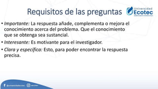 Requisitos de las preguntas
• Importante: La respuesta añade, complementa o mejora el
conocimiento acerca del problema. Que el conocimiento
que se obtenga sea sustancial.
• Interesante: Es motivante para el investigador.
• Clara y específica: Esto, para poder encontrar la respuesta
precisa.
 