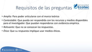 Requisitos de las preguntas
• Amplia: Para poder articularse con el marco teórico
• Contestable: Que pueda ser respondida con los recursos y medios disponibles
para el investigador. Que puedan responderse con evidencia empírica.
• Relevante: Que no se conozcan las respuestas.
• Ética: Que su respuesta implique usar medios éticos.
 