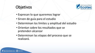 Objetivos
• Expresan lo que queremos lograr
• Sirven de guía para el estudio
• Determinan los límites y amplitud del estudio
• Orientan sobre los resultados que se
pretenden alcanzar
• Determinan las etapas del proceso que se
realizará.
 