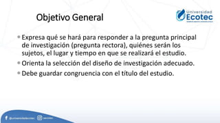 Objetivo General
Expresa qué se hará para responder a la pregunta principal
de investigación (pregunta rectora), quiénes serán los
sujetos, el lugar y tiempo en que se realizará el estudio.
Orienta la selección del diseño de investigación adecuado.
Debe guardar congruencia con el título del estudio.
 