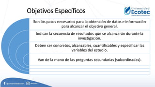 Objetivos Específicos
Son los pasos necesarios para la obtención de datos e información
para alcanzar el objetivo general.
Indican la secuencia de resultados que se alcanzarán durante la
investigación.
Deben ser concretos, alcanzables, cuantificables y especificar las
variables del estudio.
Van de la mano de las preguntas secundarias (subordinadas).
 