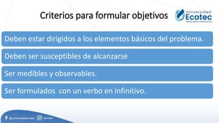 Criterios para formular objetivos
Deben estar dirigidos a los elementos básicos del problema.
Deben ser susceptibles de alcanzarse
Ser medibles y observables.
Ser formulados con un verbo en infinitivo.
 