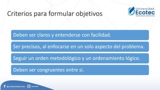 Criterios para formular objetivos
Deben ser claros y entenderse con facilidad.
Ser precisos, al enfocarse en un solo aspecto del problema.
Seguir un orden metodológico y un ordenamiento lógico.
Deben ser congruentes entre si.
 