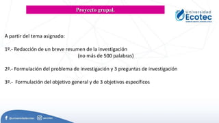 A partir del tema asignado:
1º.- Redacción de un breve resumen de la investigación
(no más de 500 palabras)
2º.- Formulación del problema de investigación y 3 preguntas de investigación
3º.- Formulación del objetivo general y de 3 objetivos específicos
Proyecto grupal.
 