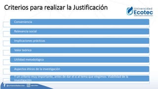 Criterios para realizar la Justificación
Conveniencia
Relevancia social
Implicaciones prácticas
Valor teórico
Utilidad metodológica
Aspectos éticos de la investigación
Y un criterio muy importante, antes de dar el sí al tema que elegimos: Viabilidad de la
investigación
 