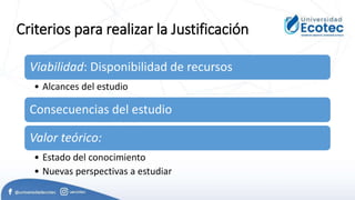 Criterios para realizar la Justificación
Viabilidad: Disponibilidad de recursos
• Alcances del estudio
Consecuencias del estudio
Valor teórico:
• Estado del conocimiento
• Nuevas perspectivas a estudiar
 