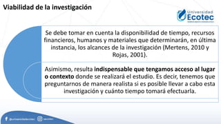 Se debe tomar en cuenta la disponibilidad de tiempo, recursos
financieros, humanos y materiales que determinarán, en última
instancia, los alcances de la investigación (Mertens, 2010 y
Rojas, 2001).
Asimismo, resulta indispensable que tengamos acceso al lugar
o contexto donde se realizará el estudio. Es decir, tenemos que
preguntarnos de manera realista si es posible llevar a cabo esta
investigación y cuánto tiempo tomará efectuarla.
Viabilidad de la investigación
 