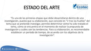 “Es una de las primeras etapas que debe desarrollarse dentro de una
investigación, puesto que su elaboración, que consiste en “ir tras las huellas” del
tema que se pretende investigar, permite determinar cómo ha sido tratado el
tema, cómo se encuentra en el momento de realizar la propuesta de
investigación y cuáles son las tendencias. Para su elaboración, es recomendable
establecer un período de tiempo, de acuerdo con los objetivos de la
investigación”.
ESTADO DEL ARTE
 