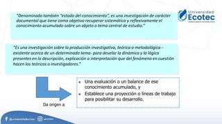 “Denominado también “estado del conocimiento”, es una investigación de carácter
documental que tiene como objetivo recuperar sistemática y reflexivamente el
conocimiento acumulado sobre un objeto o tema central de estudio.”
“Es una investigación sobre la producción investigativa, teórica o metodológica -
existente acerca de un determinado tema- para develar la dinámica y la lógica
presentes en la descripción, explicación o interpretación que del fenómeno en cuestión
hacen los teóricos o investigadores.”
 Una evaluación o un balance de ese
conocimiento acumulado, y
 Establece una proyección o líneas de trabajo
para posibilitar su desarrollo.
Da origen a
 