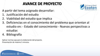 A partir del tema asignado desarrollar:
1. Justificación del estudio
2. Viabilidad del estudio que implica
3. Deficiencias en el conocimiento del problema que orientan al
estudio en: - Estado del conocimiento - Nuevas perspectivas a
estudiar.
4. Bibliografía
AVANCE DE PROYECTO
Aplicar normas apa para la elaboración del proyecto.
Presentación de máximo 5 minutos
 
