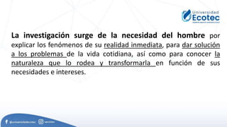 La investigación surge de la necesidad del hombre por
explicar los fenómenos de su realidad inmediata, para dar solución
a los problemas de la vida cotidiana, así como para conocer la
naturaleza que lo rodea y transformarla en función de sus
necesidades e intereses.
 