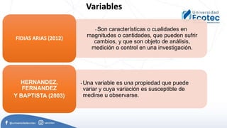 • Son características o cualidades en
magnitudes o cantidades, que pueden sufrir
cambios, y que son objeto de análisis,
medición o control en una investigación.
FIDIAS ARIAS (2012)
• Una variable es una propiedad que puede
variar y cuya variación es susceptible de
medirse u observarse.
HERNANDEZ,
FERNANDEZ
Y BAPTISTA (2003)
Variables
 