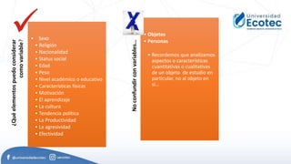 Variables
¿Qué
elementos
puedo
considerar
como
variable?
• Sexo
• Religión
• Nacionalidad
• Status social
• Edad
• Peso
• Nivel académico o educativo
• Características físicas
• Motivación
• El aprendizaje
• La cultura
• Tendencia política
• La Productividad
• La agresividad
• Efectividad No
confundir
con
variables…
• Objetos
• Personas
• Recordemos que analizamos
aspectos o características
cuantitativas o cualitativas
de un objeto de estudio en
particular, no al objeto en
sí…
 